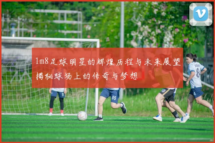 1m8足球明星的辉煌历程与未来展望揭秘球场上的传奇与梦想