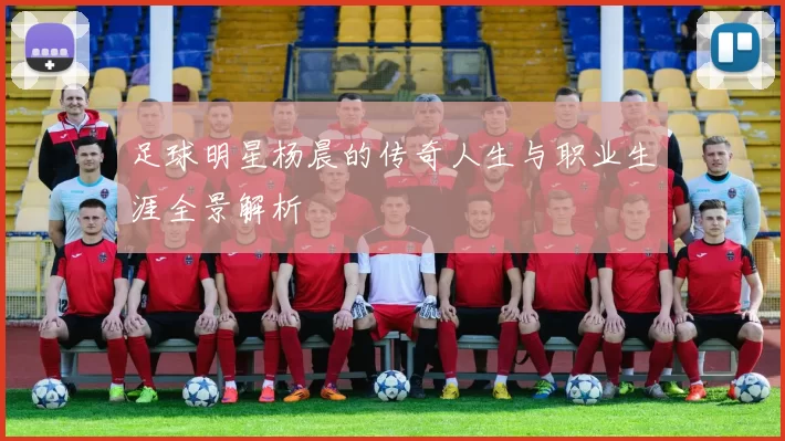 足球明星杨晨的传奇人生与职业生涯全景解析