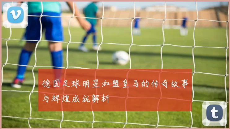德国足球明星加盟皇马的传奇故事与辉煌成就解析