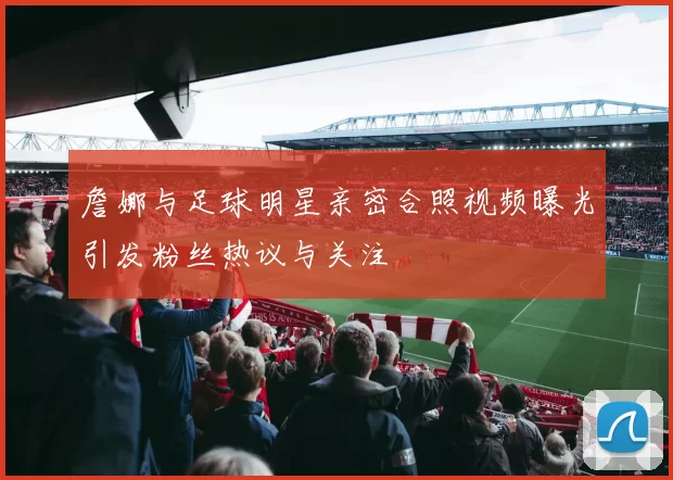 詹娜与足球明星亲密合照视频曝光引发粉丝热议与关注