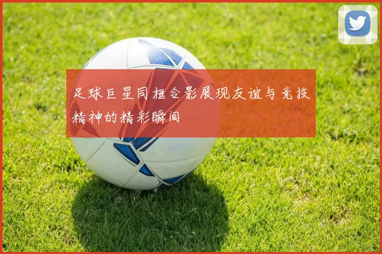 足球巨星同框合影展现友谊与竞技精神的精彩瞬间
