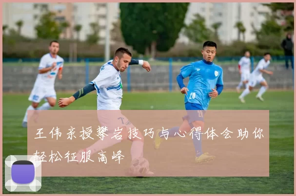 王伟亲授攀岩技巧与心得体会助你轻松征服高峰