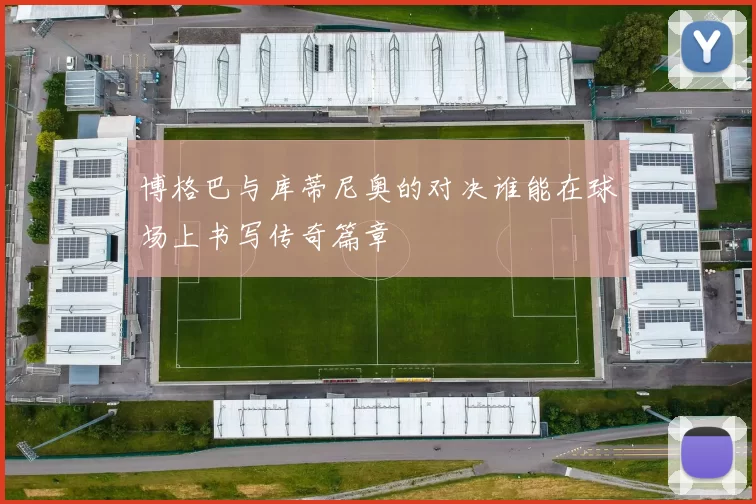 博格巴与库蒂尼奥的对决谁能在球场上书写传奇篇章