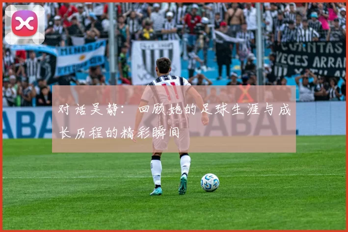 对话吴静：回顾她的足球生涯与成长历程的精彩瞬间