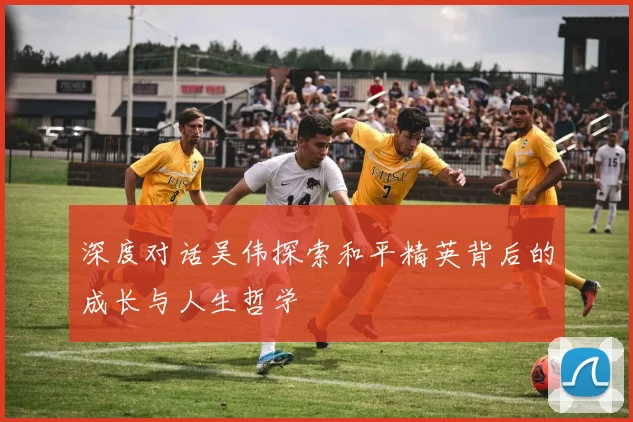 深度对话吴伟探索和平精英背后的成长与人生哲学