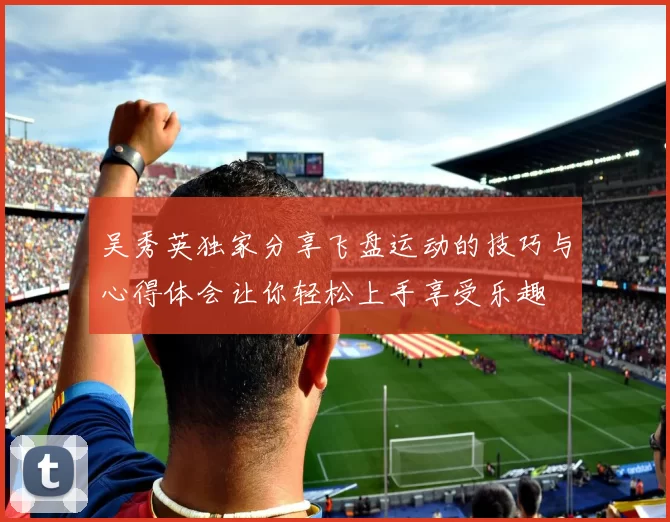 吴秀英独家分享飞盘运动的技巧与心得体会让你轻松上手享受乐趣