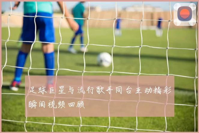 足球巨星与流行歌手同台互动精彩瞬间视频回顾