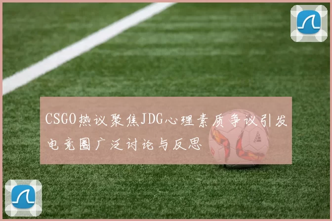 CSGO热议聚焦JDG心理素质争议引发电竞圈广泛讨论与反思