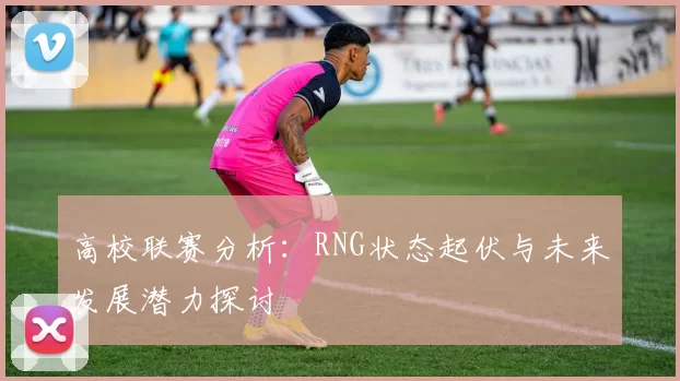 高校联赛分析：RNG状态起伏与未来发展潜力探讨
