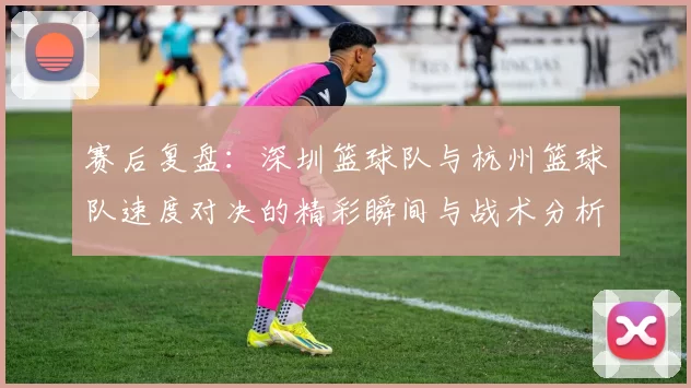 赛后复盘：深圳篮球队与杭州篮球队速度对决的精彩瞬间与战术分析