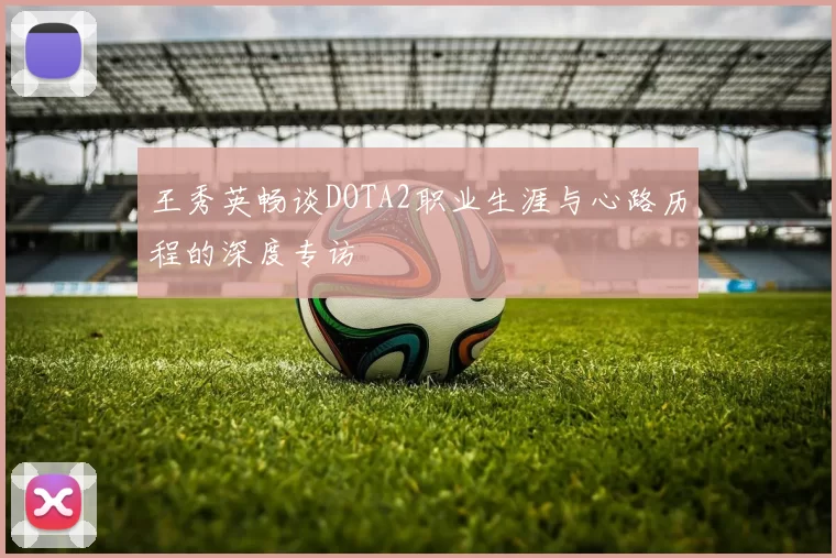 王秀英畅谈DOTA2职业生涯与心路历程的深度专访