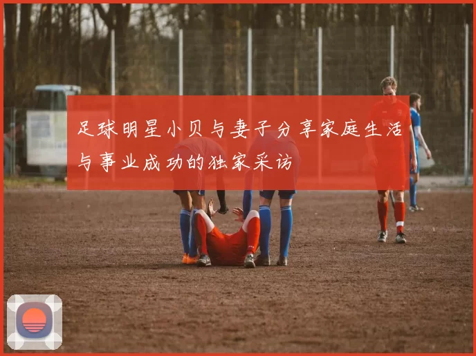 足球明星小贝与妻子分享家庭生活与事业成功的独家采访