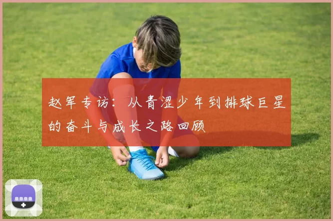 赵军专访：从青涩少年到排球巨星的奋斗与成长之路回顾