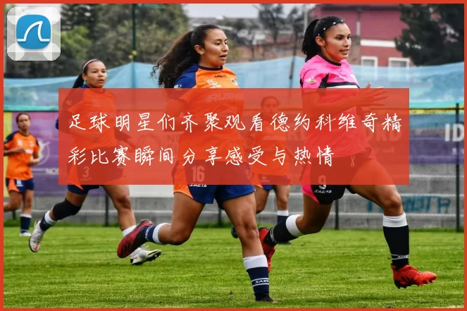 足球明星们齐聚观看德约科维奇精彩比赛瞬间分享感受与热情