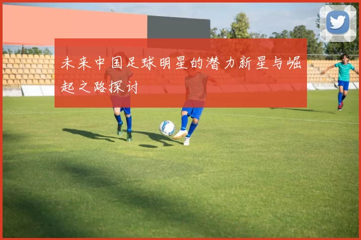 未来中国足球明星的潜力新星与崛起之路探讨