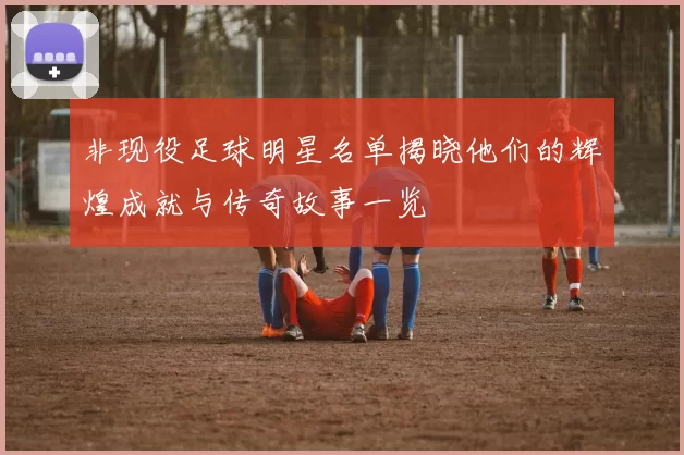非现役足球明星名单揭晓他们的辉煌成就与传奇故事一览