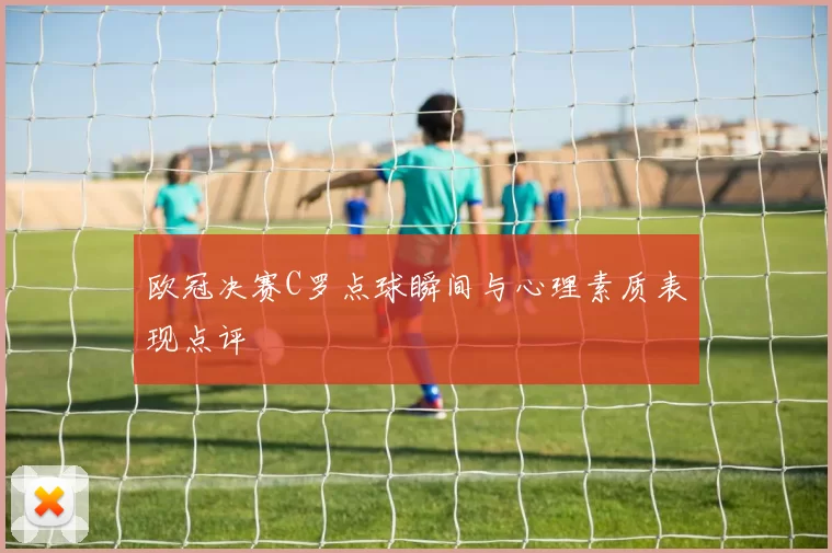 欧冠决赛C罗点球瞬间与心理素质表现点评