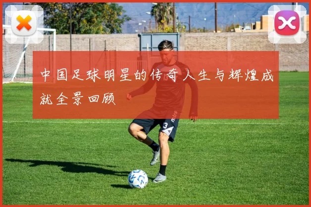 中国足球明星的传奇人生与辉煌成就全景回顾