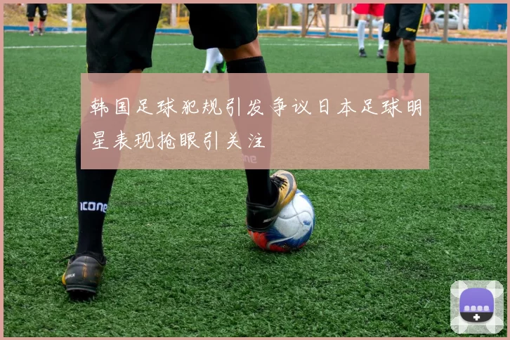韩国足球犯规引发争议日本足球明星表现抢眼引关注