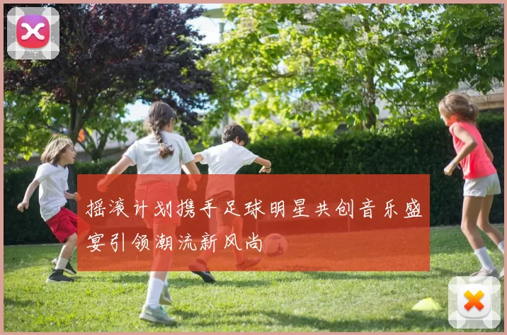 摇滚计划携手足球明星共创音乐盛宴引领潮流新风尚