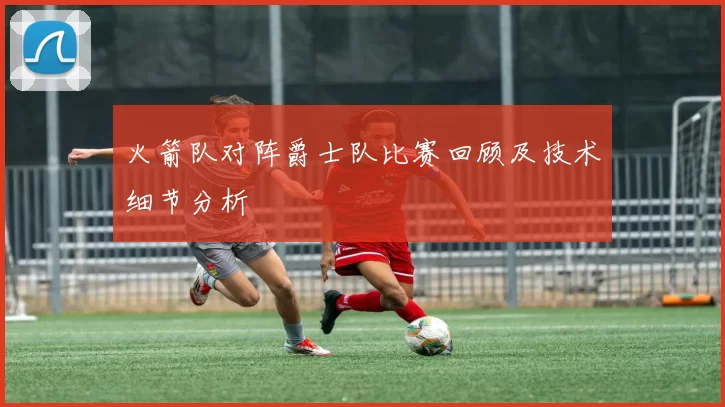 火箭队对阵爵士队比赛回顾及技术细节分析