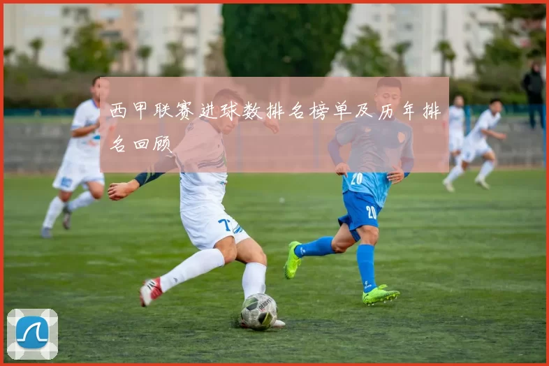 西甲联赛进球数排名榜单及历年排名回顾