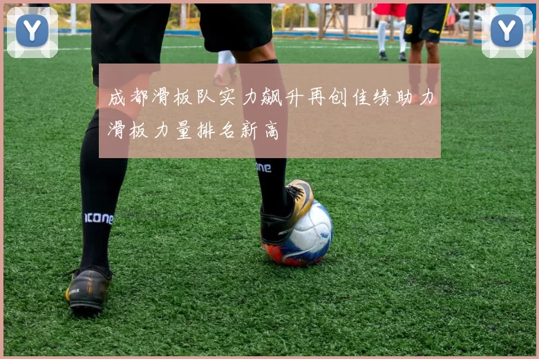 成都滑板队实力飙升再创佳绩助力滑板力量排名新高