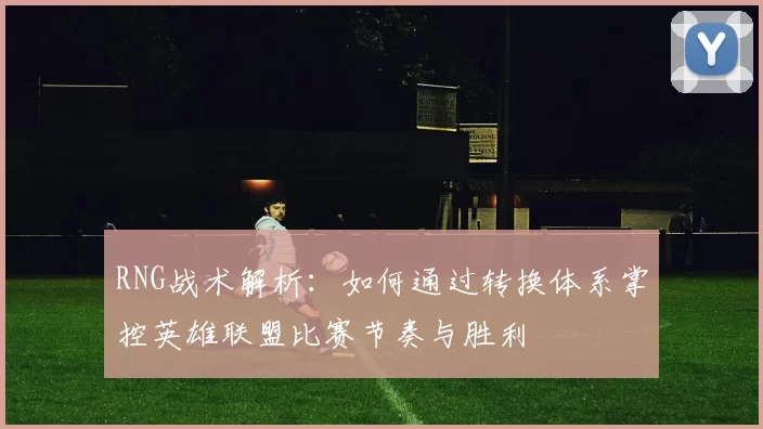 RNG战术解析：如何通过转换体系掌控英雄联盟比赛节奏与胜利