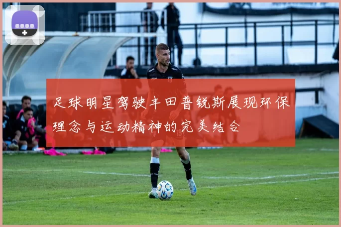 足球明星驾驶丰田普锐斯展现环保理念与运动精神的完美结合
