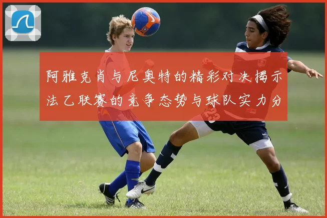 阿雅克肖与尼奥特的精彩对决揭示法乙联赛的竞争态势与球队实力分析