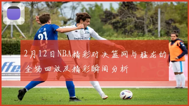 2月12日NBA精彩对决篮网与猛龙的全场回放及精彩瞬间分析