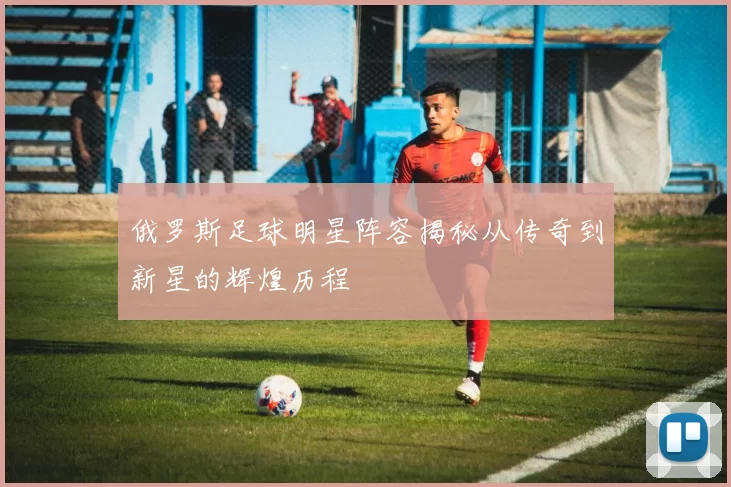 俄罗斯足球明星阵容揭秘从传奇到新星的辉煌历程
