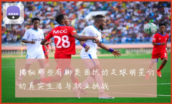 揭秘那些有脚臭困扰的足球明星们的真实生活与职业挑战
