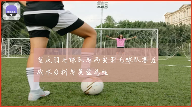 重庆羽毛球队与西安羽毛球队赛后战术分析与复盘总结