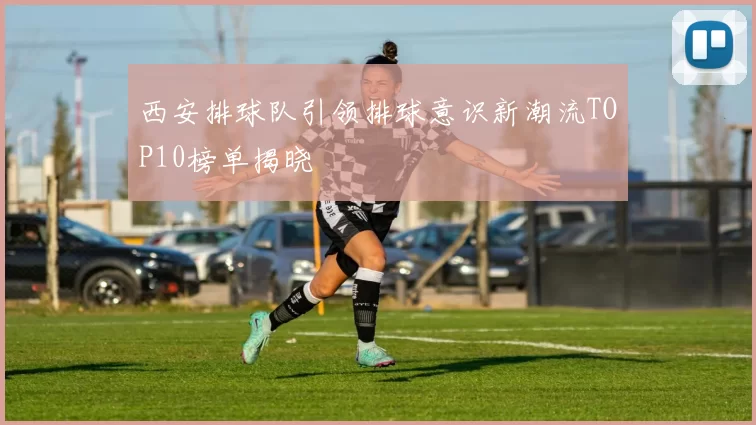 西安排球队引领排球意识新潮流TOP10榜单揭晓