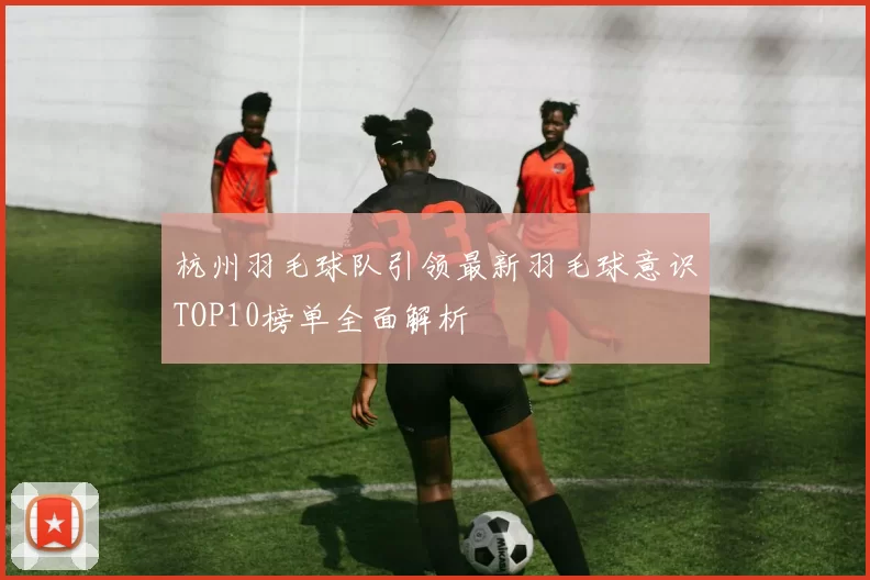 杭州羽毛球队引领最新羽毛球意识TOP10榜单全面解析