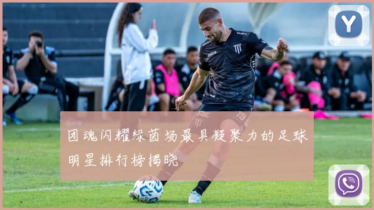 团魂闪耀绿茵场最具凝聚力的足球明星排行榜揭晓