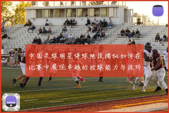 中国足球明星停球绝技揭秘如何在比赛中展现卓越的控球能力与技巧