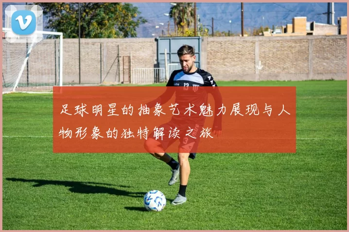 足球明星的抽象艺术魅力展现与人物形象的独特解读之旅