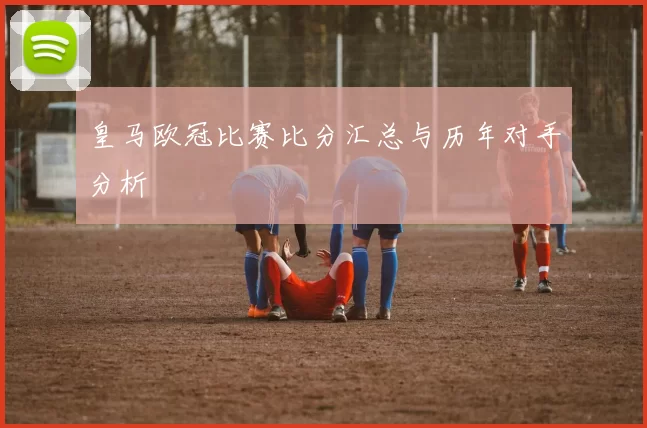 皇马欧冠比赛比分汇总与历年对手分析