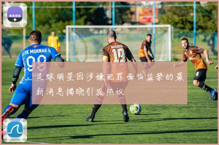 足球明星因涉嫌犯罪面临监禁的最新消息揭晓引发热议