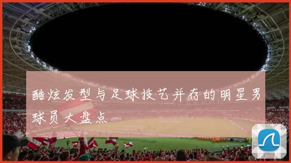 酷炫发型与足球技艺并存的明星男球员大盘点