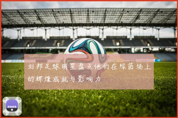 刘邦足球明星盘点他们在绿茵场上的辉煌成就与影响力