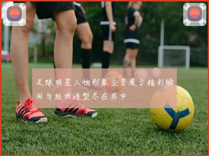 足球明星人物形象全景展示精彩瞬间与经典造型尽在其中