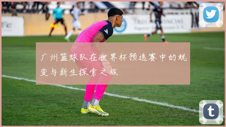 广州篮球队在世界杯预选赛中的蜕变与新生探索之旅