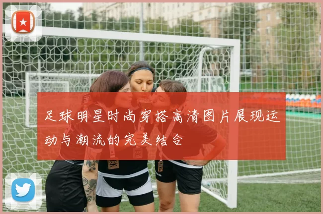 足球明星时尚穿搭高清图片展现运动与潮流的完美结合