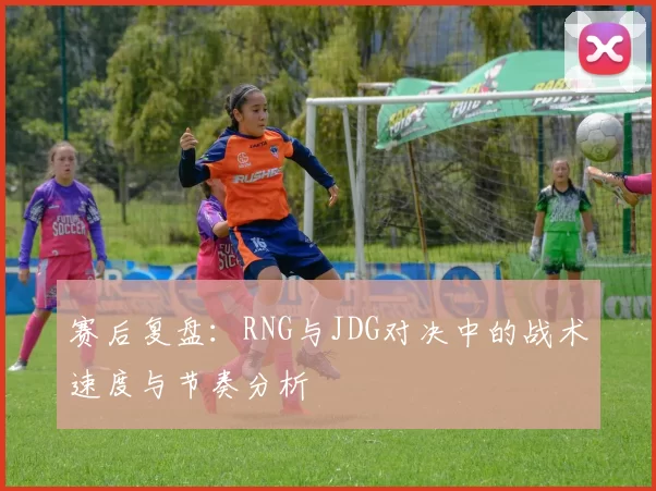 赛后复盘：RNG与JDG对决中的战术速度与节奏分析