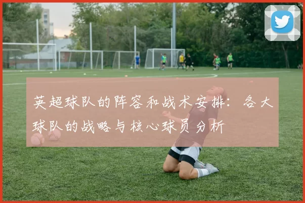 英超球队的阵容和战术安排：各大球队的战略与核心球员分析